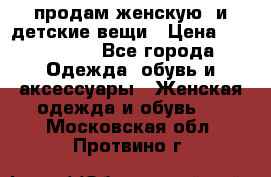 продам женскую  и детские вещи › Цена ­ 100-5000 - Все города Одежда, обувь и аксессуары » Женская одежда и обувь   . Московская обл.,Протвино г.